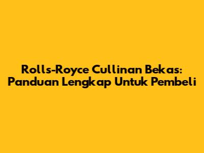 Rolls-Royce Cullinan Bekas: Panduan Lengkap Untuk Pembeli