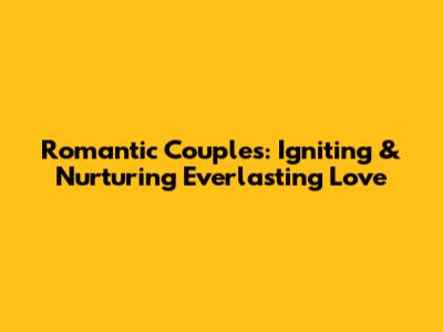 Romantic Couples: Igniting & Nurturing Everlasting Love