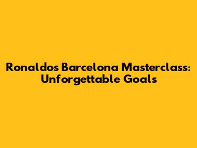 Ronaldo's Barcelona Masterclass: Unforgettable Goals