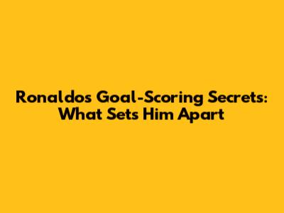 Ronaldo's Goal-Scoring Secrets: What Sets Him Apart