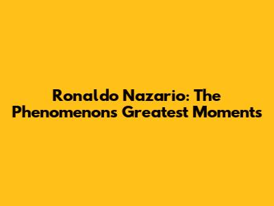 Ronaldo Nazario: The Phenomenon's Greatest Moments