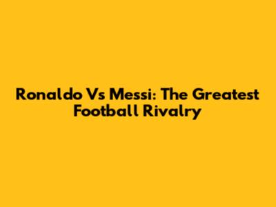Ronaldo Vs Messi: The Greatest Football Rivalry