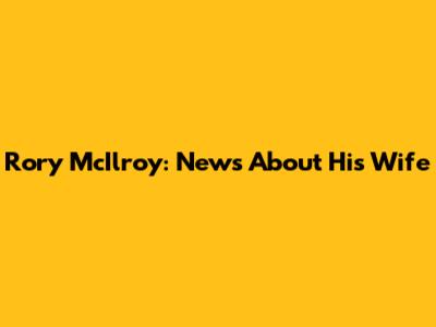 Rory McIlroy: News About His Wife