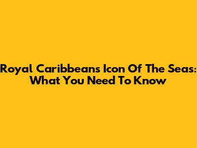 Royal Caribbean's Icon Of The Seas: What You Need To Know