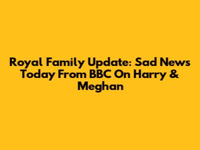Royal Family Update: Sad News Today From BBC On Harry & Meghan