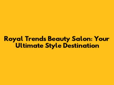 Royal Trends Beauty Salon: Your Ultimate Style Destination