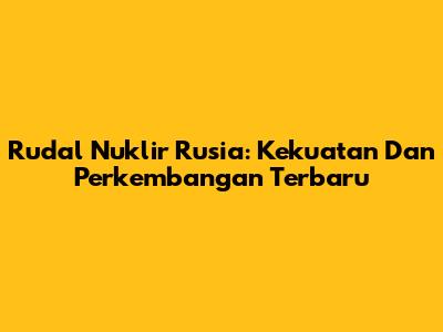 Rudal Nuklir Rusia: Kekuatan Dan Perkembangan Terbaru
