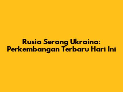 Rusia Serang Ukraina: Perkembangan Terbaru Hari Ini