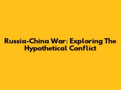 Russia-China War: Exploring The Hypothetical Conflict