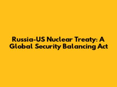 Russia-US Nuclear Treaty: A Global Security Balancing Act