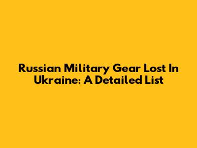 Russian Military Gear Lost In Ukraine: A Detailed List