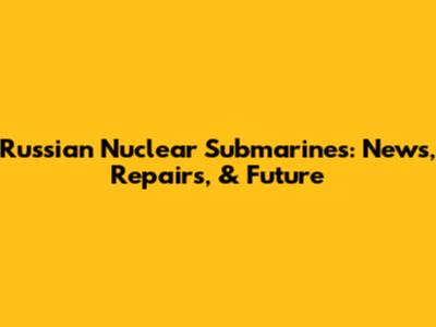 Russian Nuclear Submarines: News, Repairs, & Future