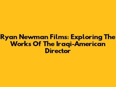 Ryan Newman Films: Exploring The Works Of The Iraqi-American Director