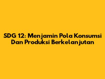 SDG 12: Menjamin Pola Konsumsi Dan Produksi Berkelanjutan