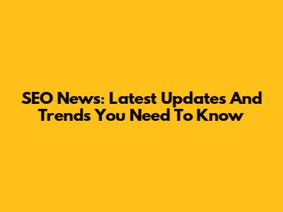 SEO News: Latest Updates And Trends You Need To Know