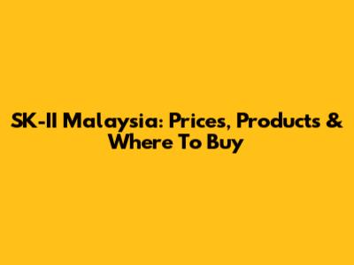 SK-II Malaysia: Prices, Products & Where To Buy
