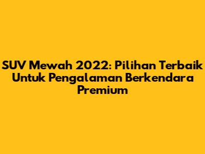 SUV Mewah 2022: Pilihan Terbaik Untuk Pengalaman Berkendara Premium