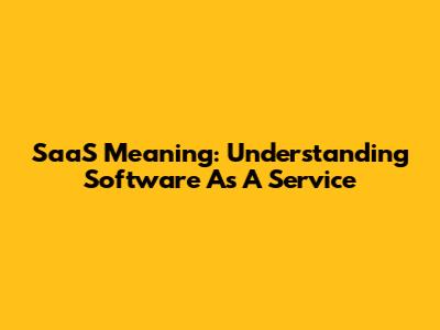 SaaS Meaning: Understanding Software As A Service