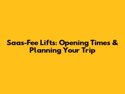Saas-Fee Lifts: Opening Times & Planning Your Trip