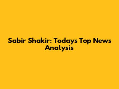 Sabir Shakir: Today's Top News Analysis