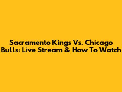 Sacramento Kings Vs. Chicago Bulls: Live Stream & How To Watch