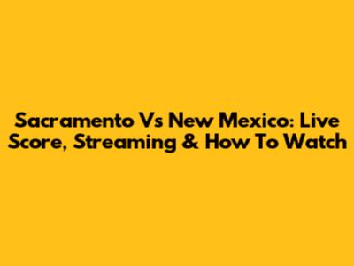 Sacramento Vs New Mexico: Live Score, Streaming & How To Watch