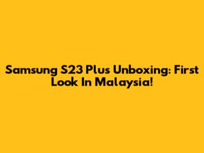 Samsung S23 Plus Unboxing: First Look In Malaysia!