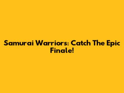 Samurai Warriors: Catch The Epic Finale!