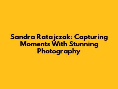 Sandra Ratajczak: Capturing Moments With Stunning Photography