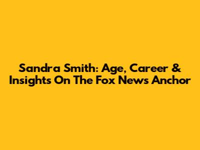 Sandra Smith: Age, Career & Insights On The Fox News Anchor