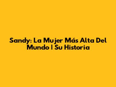 Sandy: La Mujer Más Alta Del Mundo | Su Historia