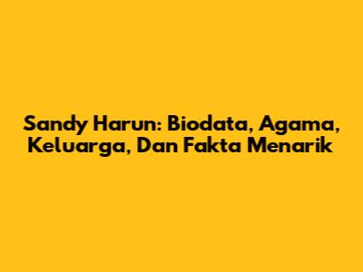 Sandy Harun: Biodata, Agama, Keluarga, Dan Fakta Menarik