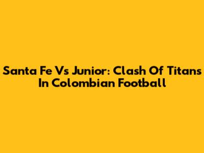 Santa Fe Vs Junior: Clash Of Titans In Colombian Football