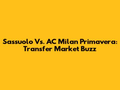 Sassuolo Vs. AC Milan Primavera: Transfer Market Buzz