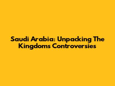 Saudi Arabia: Unpacking The Kingdom's Controversies