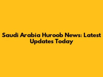 Saudi Arabia Huroob News: Latest Updates Today