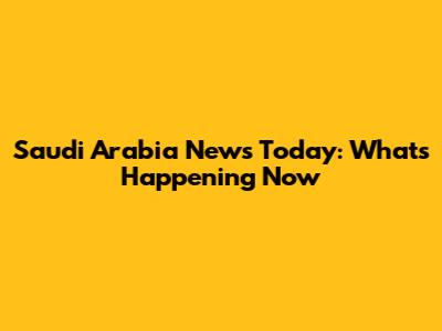 Saudi Arabia News Today: What's Happening Now