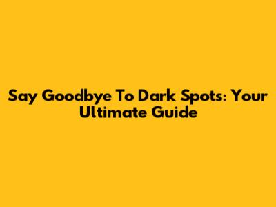 Say Goodbye To Dark Spots: Your Ultimate Guide
