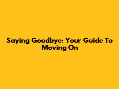 Saying Goodbye: Your Guide To Moving On