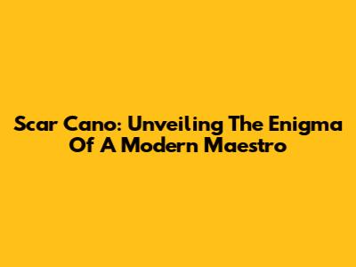 Scar Cano: Unveiling The Enigma Of A Modern Maestro