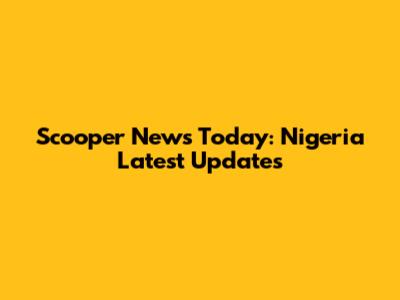 Scooper News Today: Nigeria Latest Updates