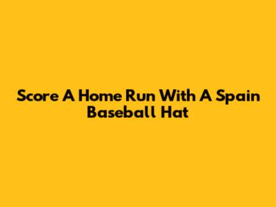 Score A Home Run With A Spain Baseball Hat