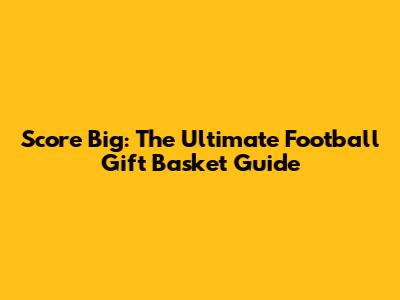 Score Big: The Ultimate Football Gift Basket Guide