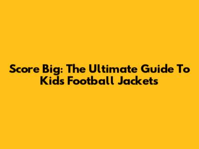Score Big: The Ultimate Guide To Kids' Football Jackets