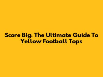 Score Big: The Ultimate Guide To Yellow Football Tops