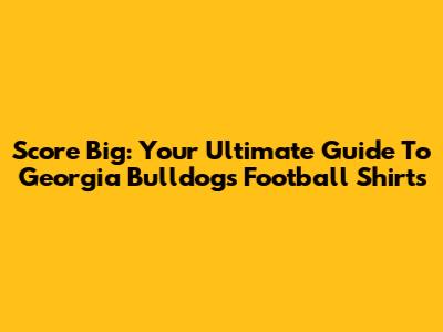 Score Big: Your Ultimate Guide To Georgia Bulldogs Football Shirts