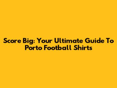 Score Big: Your Ultimate Guide To Porto Football Shirts