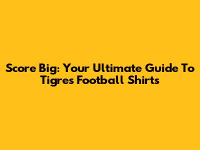 Score Big: Your Ultimate Guide To Tigres Football Shirts