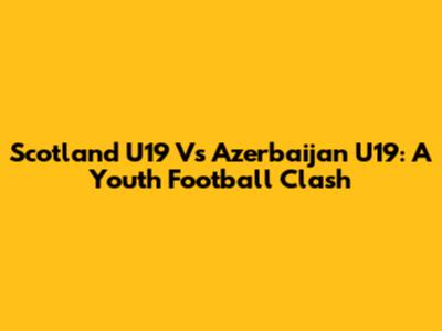 Scotland U19 Vs Azerbaijan U19: A Youth Football Clash