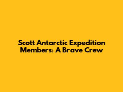 Scott Antarctic Expedition Members: A Brave Crew